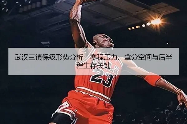 武汉三镇保级形势分析：赛程压力、拿分空间与后半程生存关键