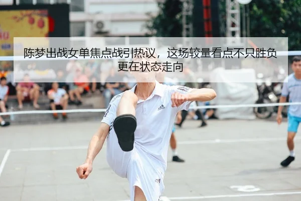 陈梦出战女单焦点战引热议，这场较量看点不只胜负更在状态走向